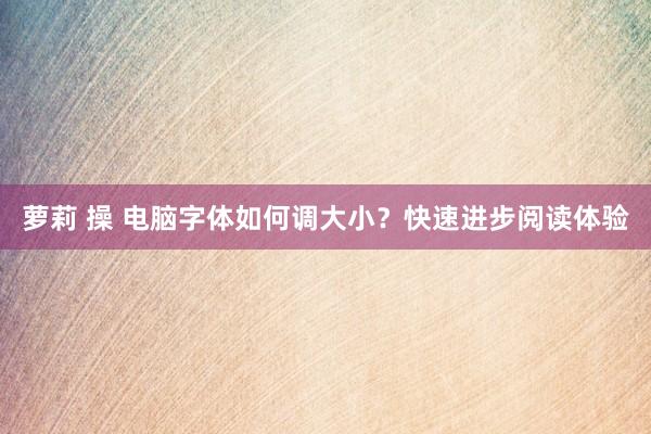 萝莉 操 电脑字体如何调大小？快速进步阅读体验
