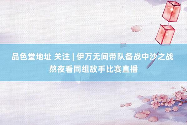 品色堂地址 关注 | 伊万无间带队备战中沙之战 熬夜看同组敌手比赛直播