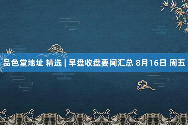 品色堂地址 精选 | 早盘收盘要闻汇总 8月16日 周五
