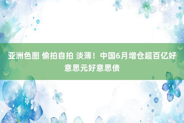 亚洲色图 偷拍自拍 淡薄！中国6月增仓超百亿好意思元好意思债