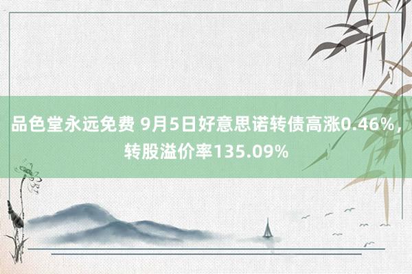 品色堂永远免费 9月5日好意思诺转债高涨0.46%，转股溢价率135.09%