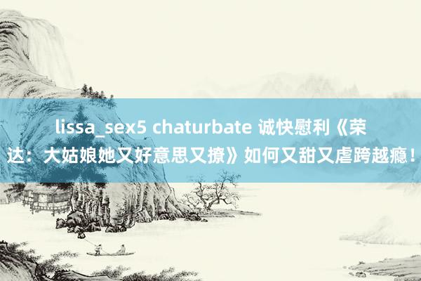 lissa_sex5 chaturbate 诚快慰利《荣达：大姑娘她又好意思又撩》如何又甜又虐跨越瘾！