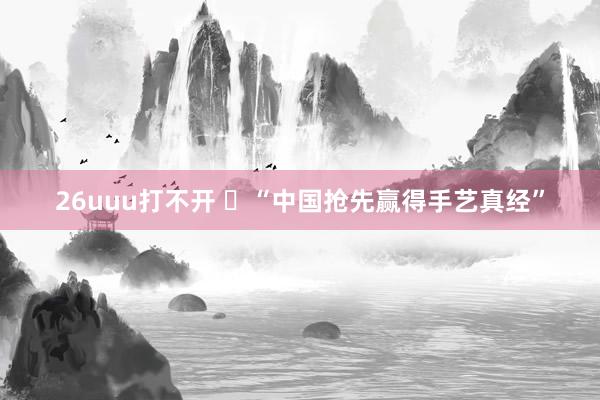 26uuu打不开 ​“中国抢先赢得手艺真经”