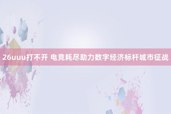 26uuu打不开 电竞耗尽助力数字经济标杆城市征战