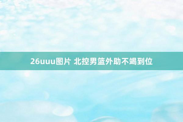 26uuu图片 北控男篮外助不竭到位