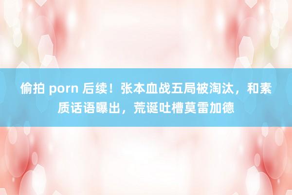 偷拍 porn 后续！张本血战五局被淘汰，和素质话语曝出，荒诞吐槽莫雷加德