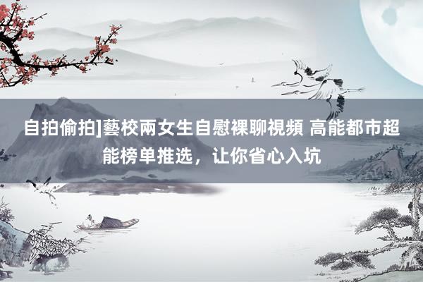 自拍偷拍]藝校兩女生自慰裸聊視頻 高能都市超能榜单推选，让你省心入坑