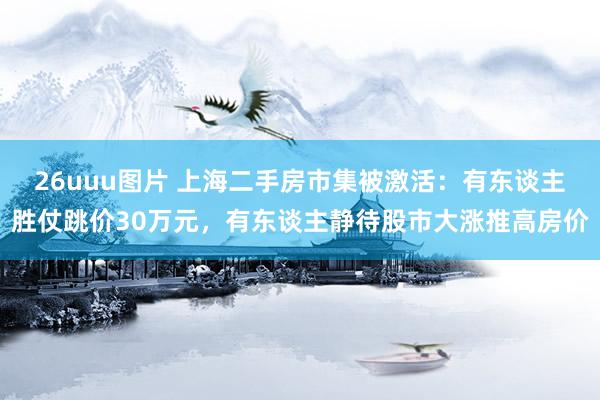 26uuu图片 上海二手房市集被激活：有东谈主胜仗跳价30万元，有东谈主静待股市大涨推高房价
