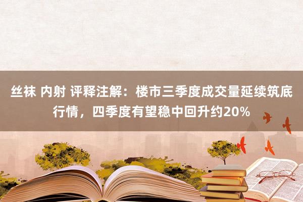 丝袜 内射 评释注解：楼市三季度成交量延续筑底行情，四季度有望稳中回升约20%