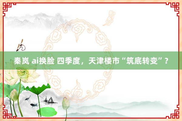 秦岚 ai换脸 四季度，天津楼市“筑底转变”？