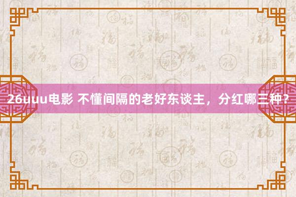 26uuu电影 不懂间隔的老好东谈主，分红哪三种？