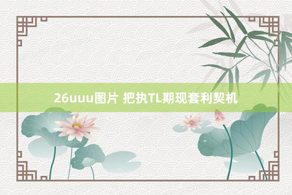 26uuu图片 把执TL期现套利契机