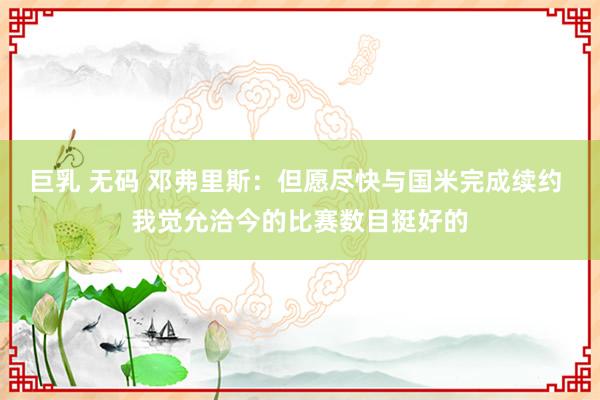 巨乳 无码 邓弗里斯：但愿尽快与国米完成续约 我觉允洽今的比赛数目挺好的