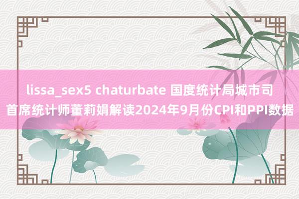lissa_sex5 chaturbate 国度统计局城市司首席统计师董莉娟解读2024年9月份CPI和PPI数据