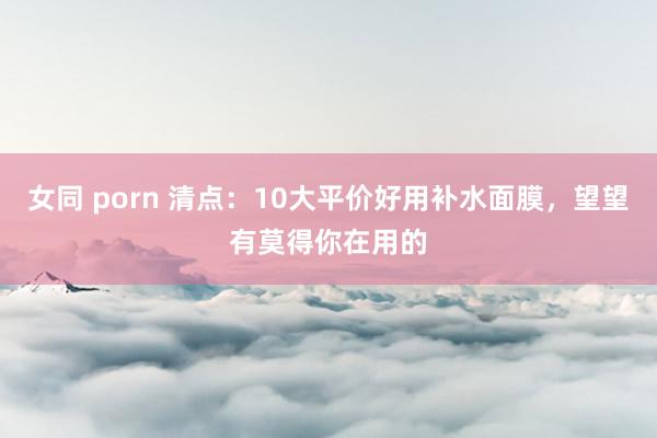 女同 porn 清点：10大平价好用补水面膜，望望有莫得你在用的