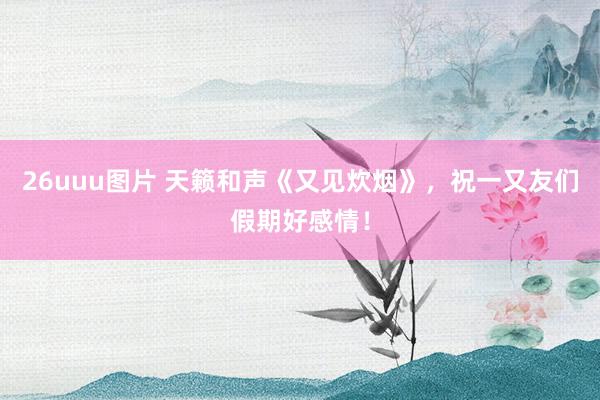 26uuu图片 天籁和声《又见炊烟》，祝一又友们假期好感情！