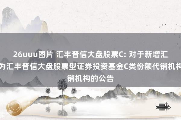 26uuu图片 汇丰晋信大盘股票C: 对于新增汇成基金为汇丰晋信大盘股票型证券投资基金C类份额代销机构的公告