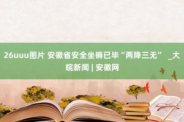26uuu图片 安徽省安全坐褥已毕“两降三无”  _大皖新闻 | 安徽网