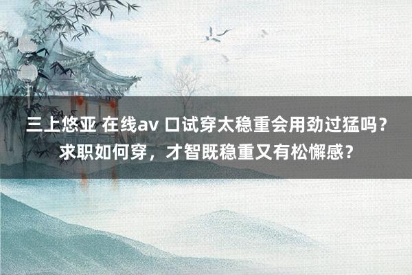 三上悠亚 在线av 口试穿太稳重会用劲过猛吗？求职如何穿，才智既稳重又有松懈感？
