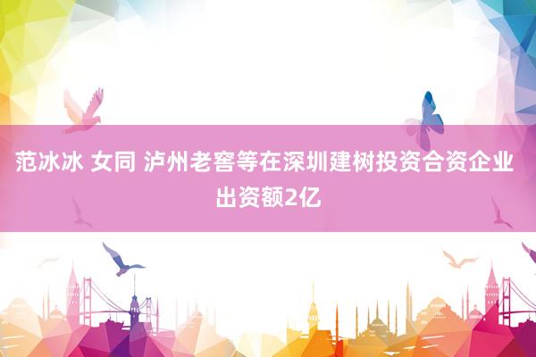 范冰冰 女同 泸州老窖等在深圳建树投资合资企业 出资额2亿