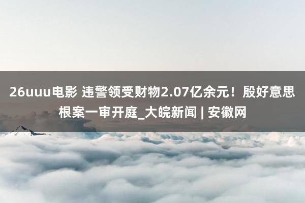 26uuu电影 违警领受财物2.07亿余元！殷好意思根案一审开庭_大皖新闻 | 安徽网
