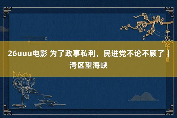 26uuu电影 为了政事私利，民进党不论不顾了丨湾区望海峡