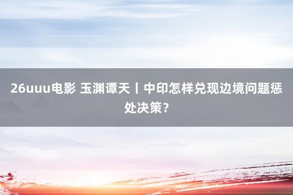 26uuu电影 玉渊谭天丨中印怎样兑现边境问题惩处决策？