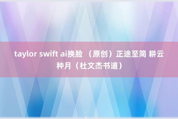 taylor swift ai换脸 （原创）正途至简 耕云种月（杜文杰书道）