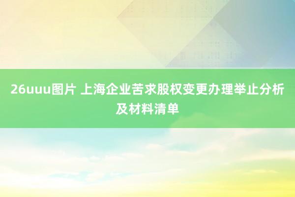 26uuu图片 上海企业苦求股权变更办理举止分析及材料清单