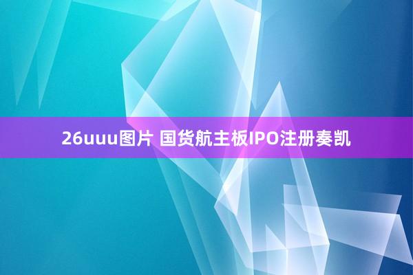 26uuu图片 国货航主板IPO注册奏凯