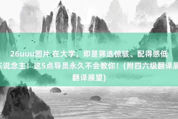 26uuu图片 在大学，即是筛选惊骇、配得感低的东说念主！这5点导员永久不会教你！(附四六级翻译展望)
