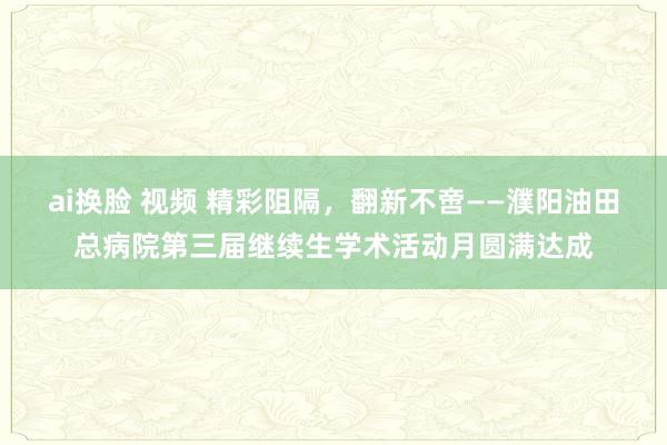 ai换脸 视频 精彩阻隔，翻新不啻——濮阳油田总病院第三届继续生学术活动月圆满达成