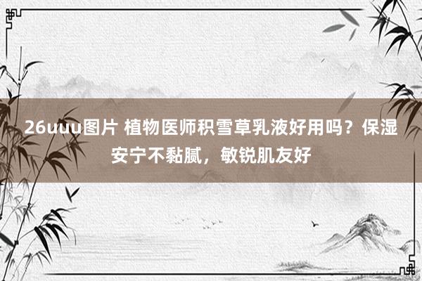 26uuu图片 植物医师积雪草乳液好用吗？保湿安宁不黏腻，敏锐肌友好
