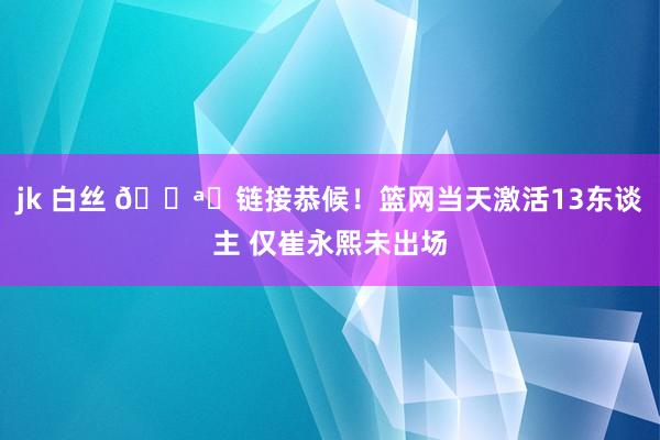 jk 白丝 📪️链接恭候！篮网当天激活13东谈主 仅崔永熙未出场