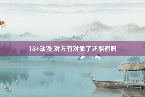 18+动漫 对方有对象了还能追吗