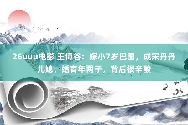 26uuu电影 王博谷：嫁小7岁巴图，成宋丹丹儿媳，婚青年两子，背后很辛酸