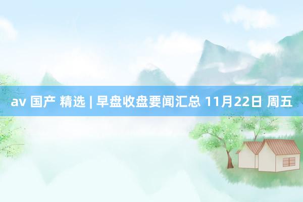 av 国产 精选 | 早盘收盘要闻汇总 11月22日 周五