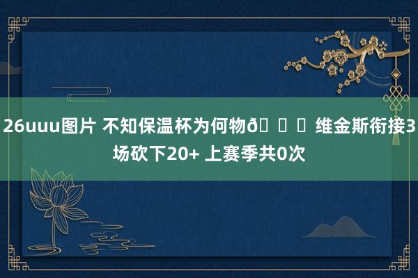26uuu图片 不知保温杯为何物🙄维金斯衔接3场砍下20+ 上赛季共0次