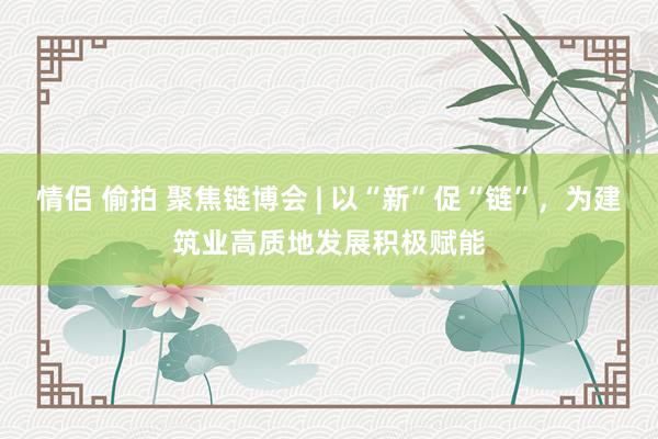 情侣 偷拍 聚焦链博会 | 以“新”促“链”，为建筑业高质地发展积极赋能