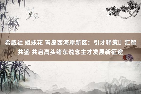 希威社 姐妹花 青岛西海岸新区：引才释策・汇智共鉴 共启高头绪东说念主才发展新征途