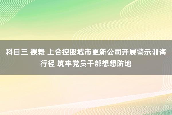 科目三 裸舞 上合控股城市更新公司开展警示训诲行径 筑牢党员干部想想防地