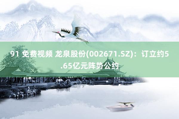 91 免费视频 龙泉股份(002671.SZ)：订立约5.65亿元阵势公约