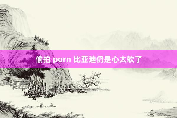 偷拍 porn 比亚迪仍是心太软了