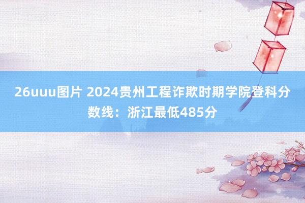 26uuu图片 2024贵州工程诈欺时期学院登科分数线：浙江最低485分
