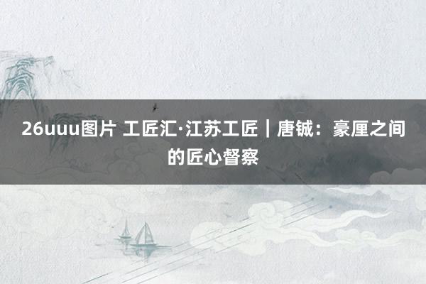 26uuu图片 工匠汇·江苏工匠｜唐铖：豪厘之间的匠心督察
