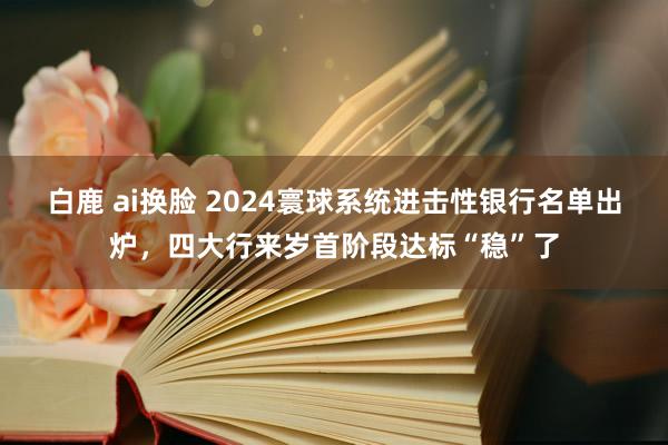白鹿 ai换脸 2024寰球系统进击性银行名单出炉，四大行来岁首阶段达标“稳”了