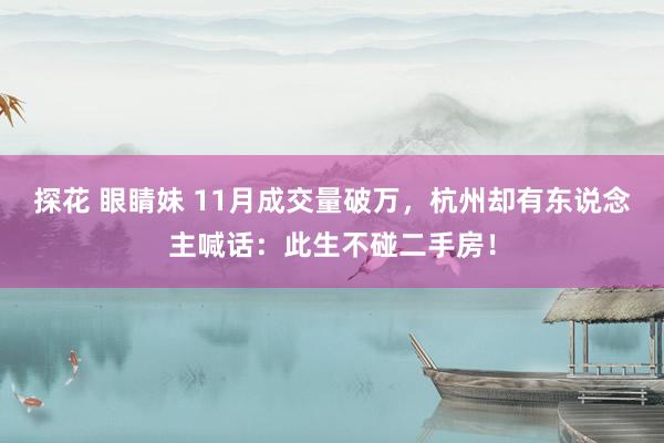探花 眼睛妹 11月成交量破万，杭州却有东说念主喊话：此生不碰二手房！