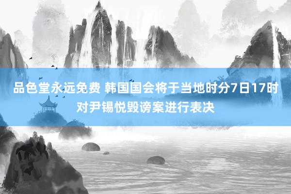 品色堂永远免费 韩国国会将于当地时分7日17时对尹锡悦毁谤案进行表决