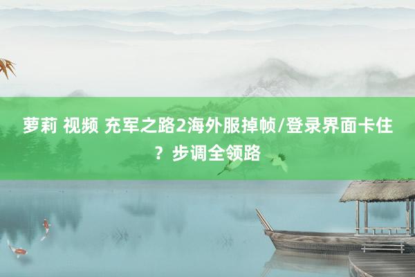 萝莉 视频 充军之路2海外服掉帧/登录界面卡住？步调全领路