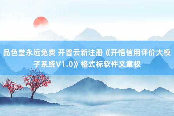 品色堂永远免费 开普云新注册《开悟信用评价大模子系统V1.0》格式标软件文章权